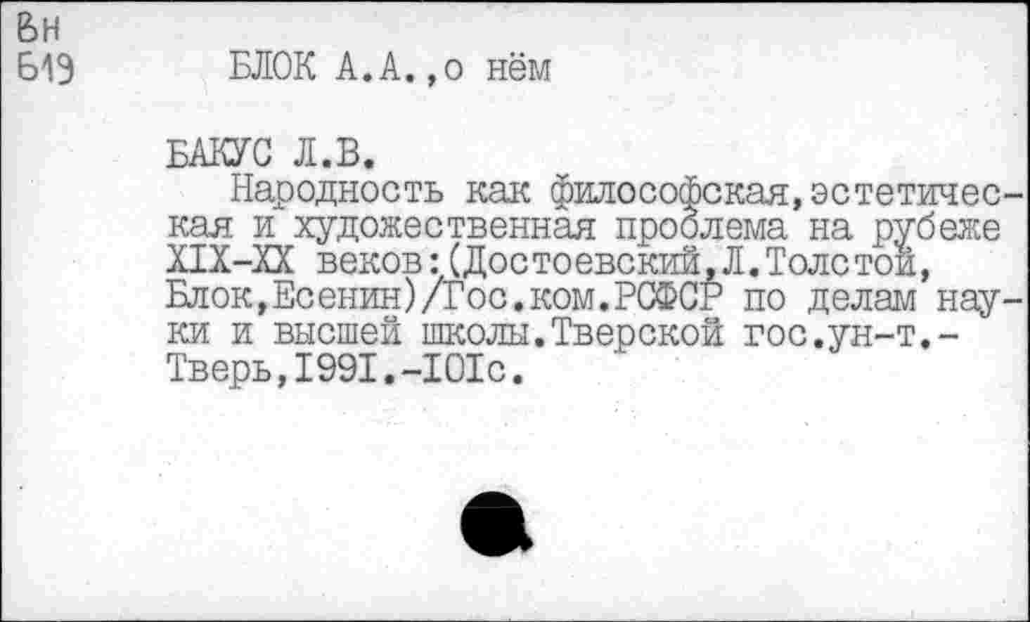 ﻿ВН Б1Э
БЛОК А.А.,о нём
БАКУС Л.В.
Народность как философская,эстетическая и художественная проблема на рубеже Х1Х-ХХ веков: (Достоевский, Л. Толстой, Блок,Есенин)/Гос.ком.РСФСР по делам науки и высшей школы.Тверской гос.ун-т.-Тверь,1991.-101с.